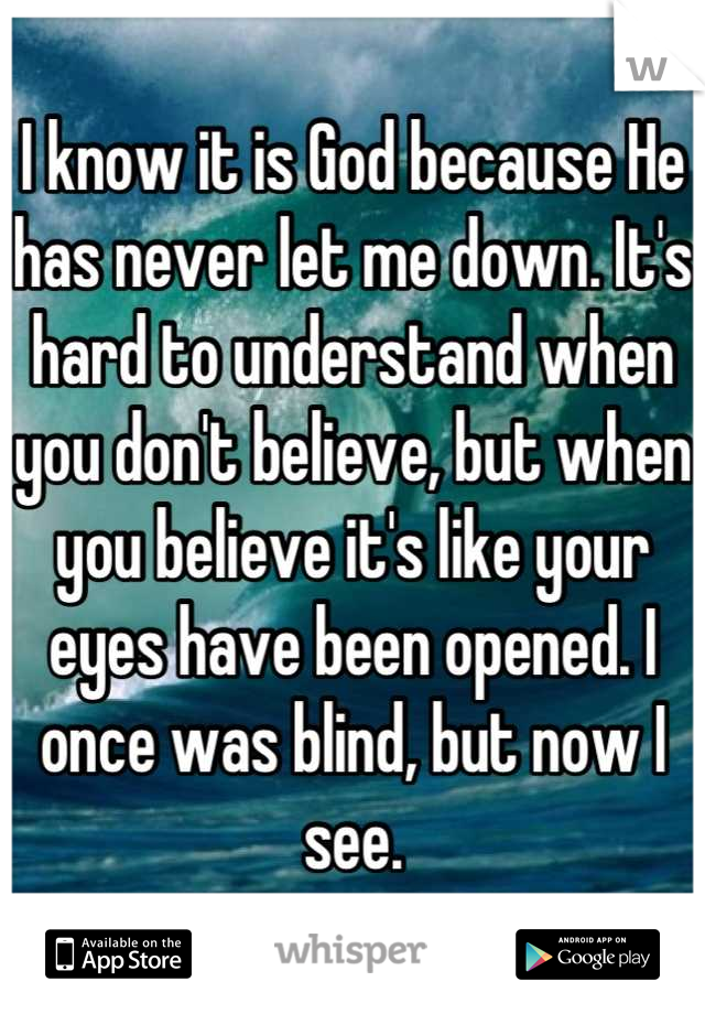 I know it is God because He has never let me down. It's hard to understand when you don't believe, but when you believe it's like your eyes have been opened. I once was blind, but now I see.