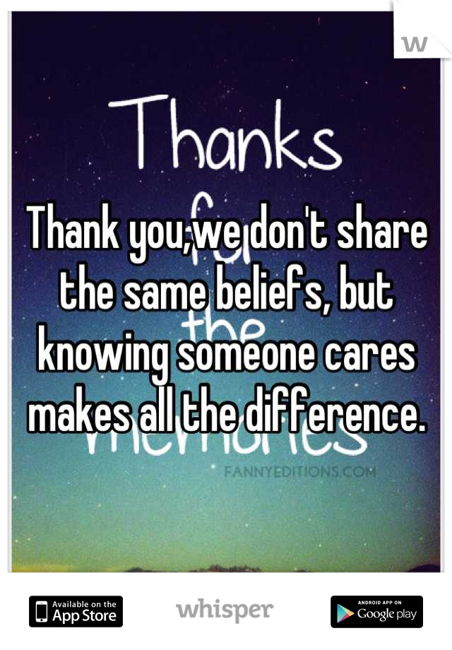 Thank you,we don't share the same beliefs, but knowing someone cares makes all the difference.