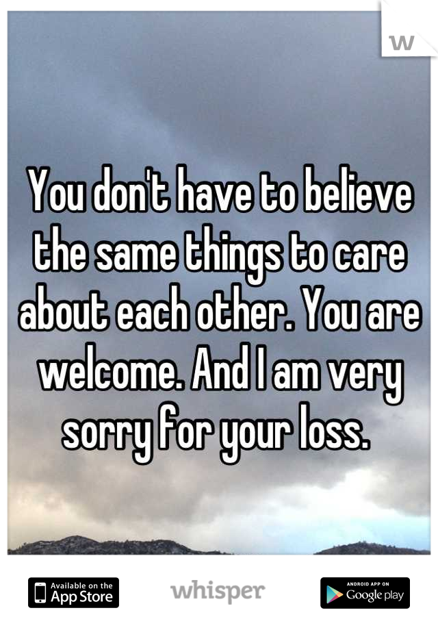 You don't have to believe the same things to care about each other. You are welcome. And I am very sorry for your loss. 