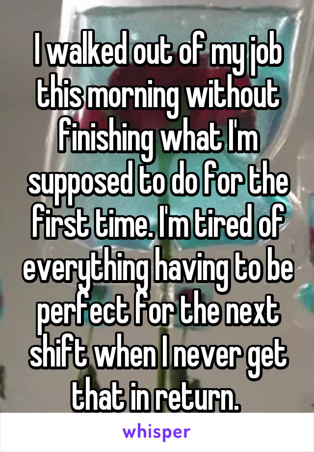 I walked out of my job this morning without finishing what I'm supposed to do for the first time. I'm tired of everything having to be perfect for the next shift when I never get that in return. 