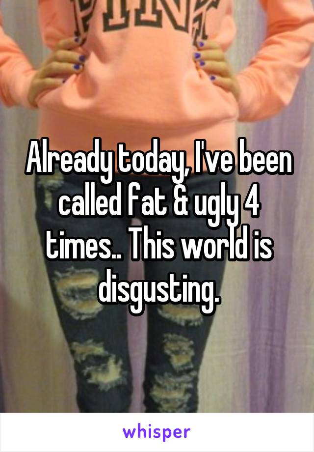 Already today, I've been called fat & ugly 4 times.. This world is disgusting.
