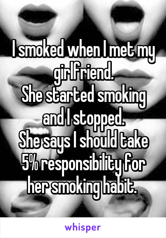 I smoked when I met my girlfriend.
She started smoking and I stopped.
She says I should take 5% responsibility for her smoking habit. 