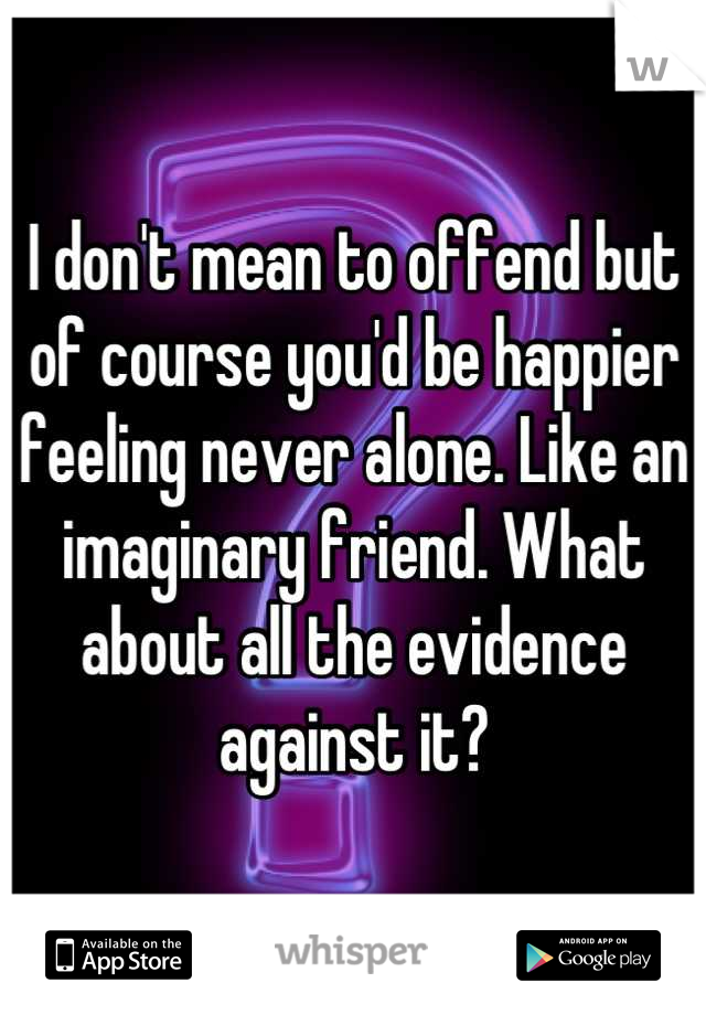 I don't mean to offend but of course you'd be happier feeling never alone. Like an imaginary friend. What about all the evidence against it?