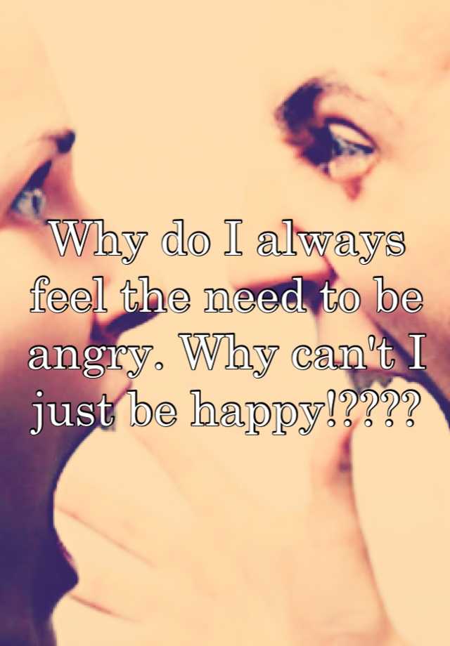 why-do-i-always-feel-the-need-to-be-angry-why-can-t-i-just-be-happy