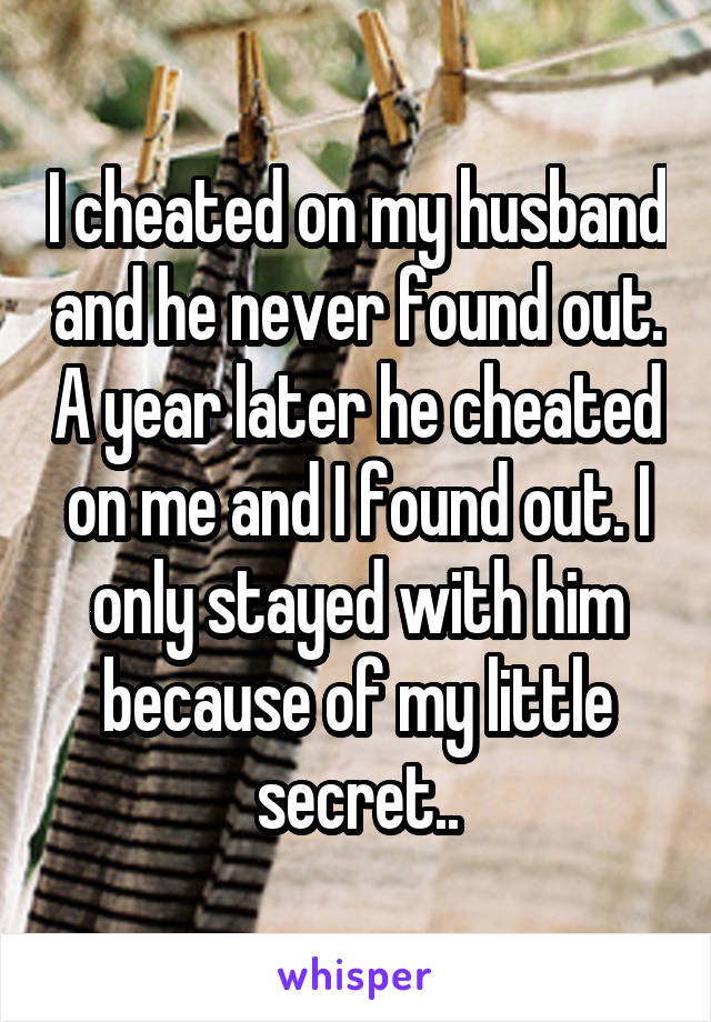 I cheated on my husband and he never found out. A year later he cheated on me and I found out. I only stayed with him because of my little secret..