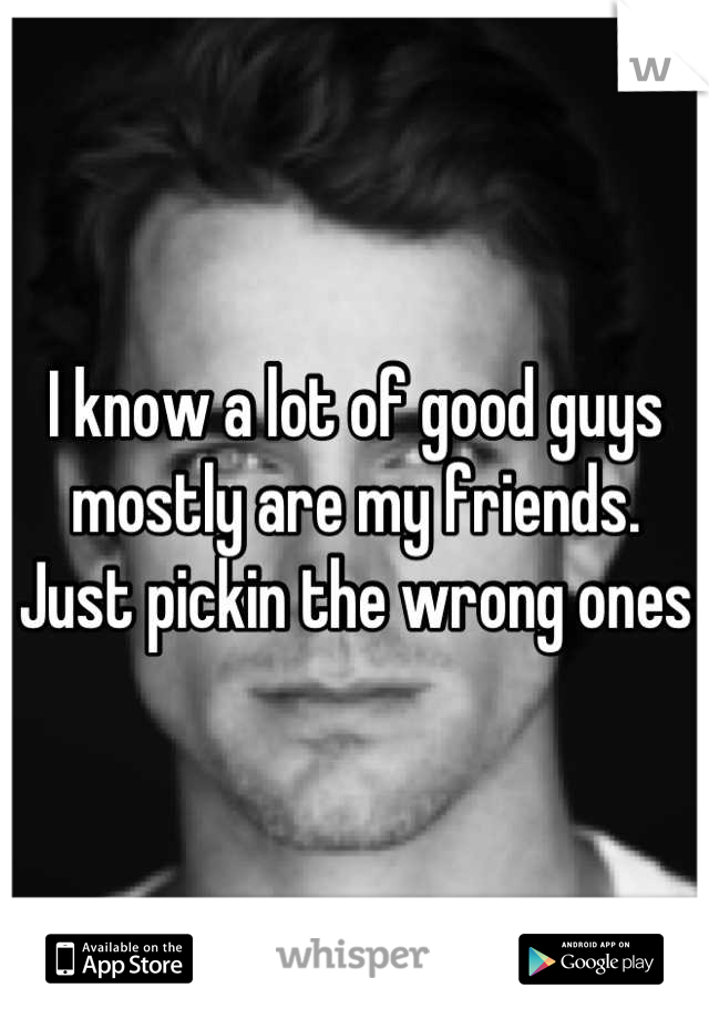 I know a lot of good guys mostly are my friends. Just pickin the wrong ones