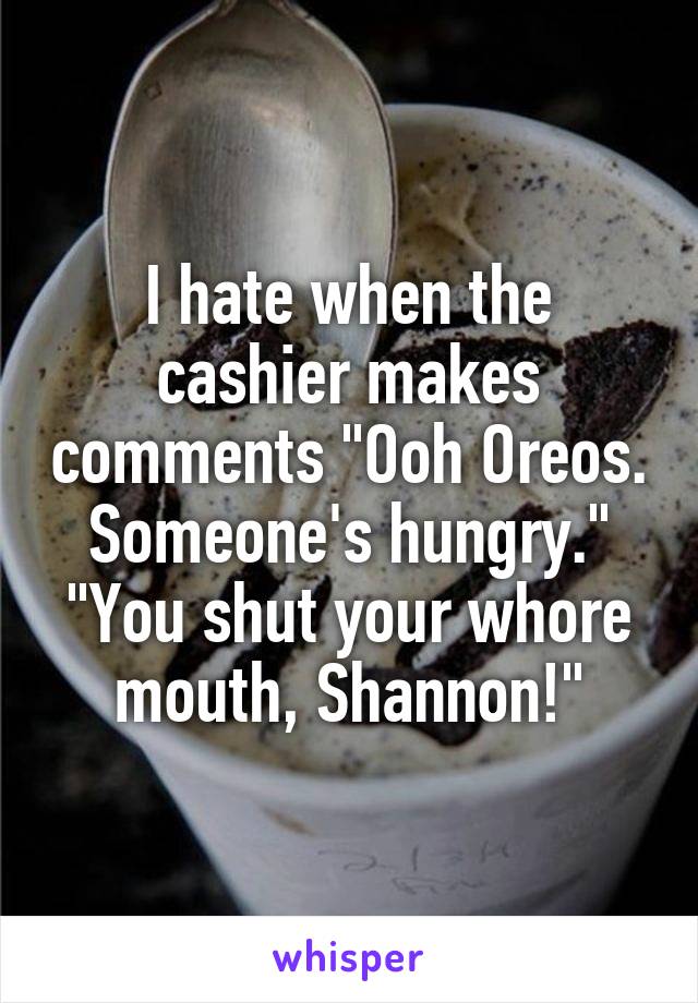 I hate when the cashier makes comments "Ooh Oreos. Someone's hungry."
"You shut your whore mouth, Shannon!"