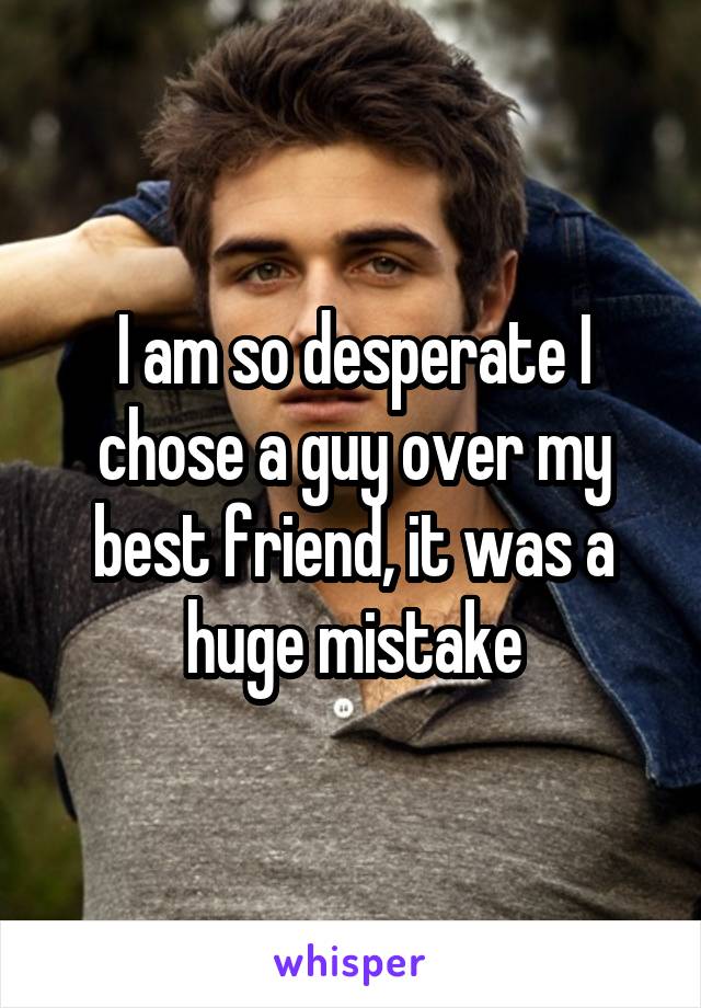 I am so desperate I chose a guy over my best friend, it was a huge mistake