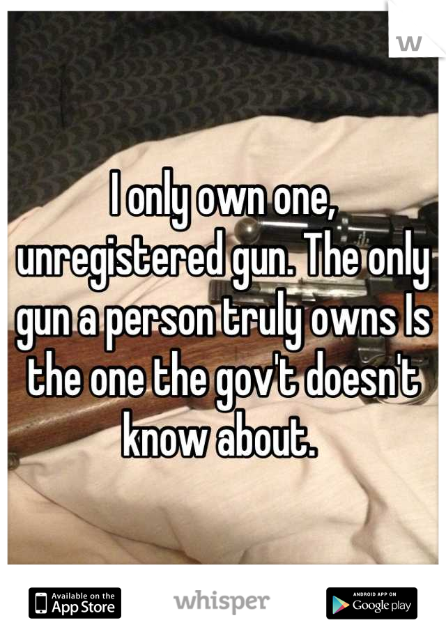 I only own one, unregistered gun. The only gun a person truly owns Is the one the gov't doesn't know about. 