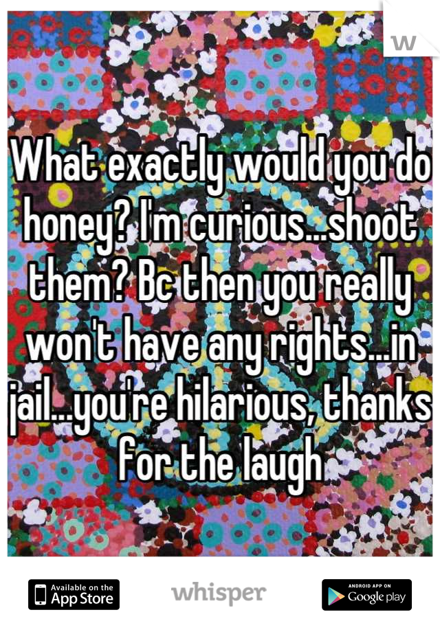 What exactly would you do honey? I'm curious...shoot them? Bc then you really won't have any rights...in jail...you're hilarious, thanks for the laugh