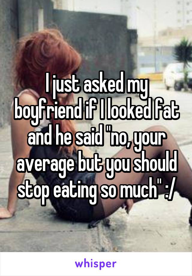 I just asked my boyfriend if I looked fat and he said "no, your average but you should stop eating so much" :/