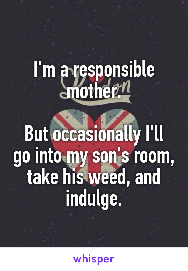 I'm a responsible mother.

But occasionally I'll go into my son's room, take his weed, and indulge.