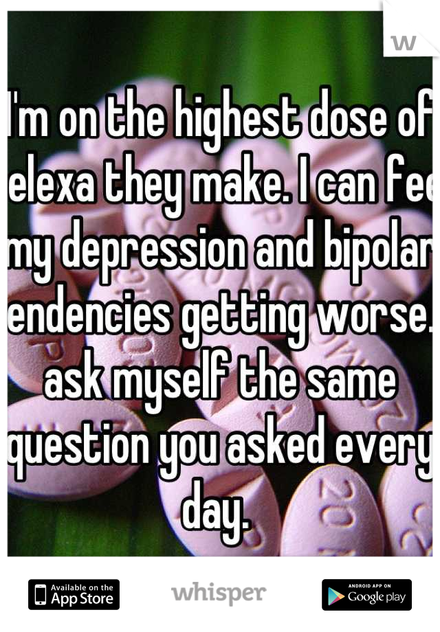 I'm on the highest dose of celexa they make. I can feel my depression and bipolar tendencies getting worse. I ask myself the same question you asked every day. 