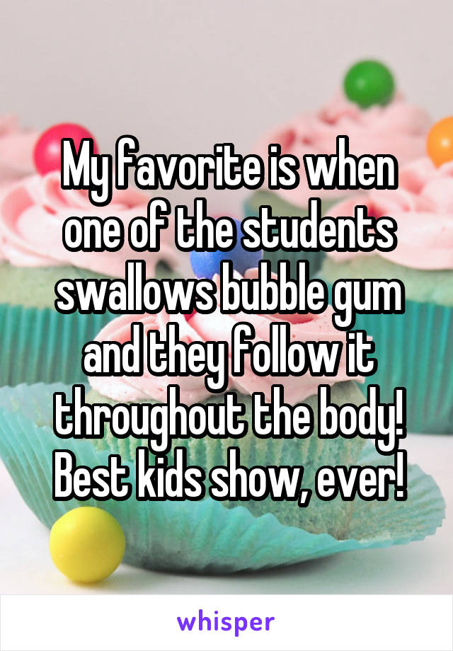 My favorite is when one of the students swallows bubble gum and they follow it throughout the body! Best kids show, ever!