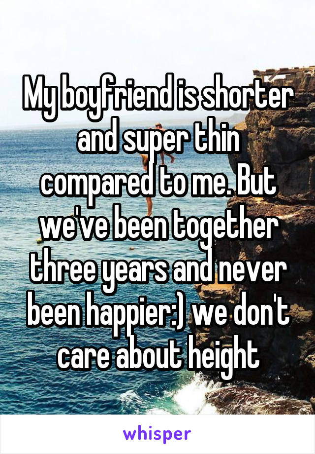 My boyfriend is shorter and super thin compared to me. But we've been together three years and never been happier:) we don't care about height