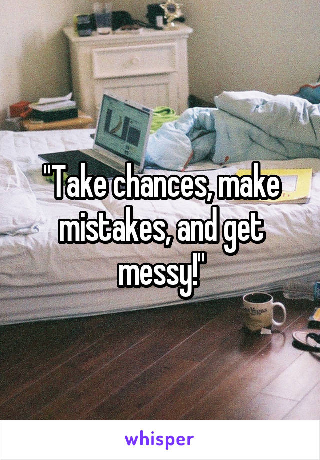 "Take chances, make mistakes, and get messy!"