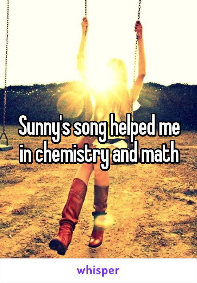 Sunny's song helped me in chemistry and math