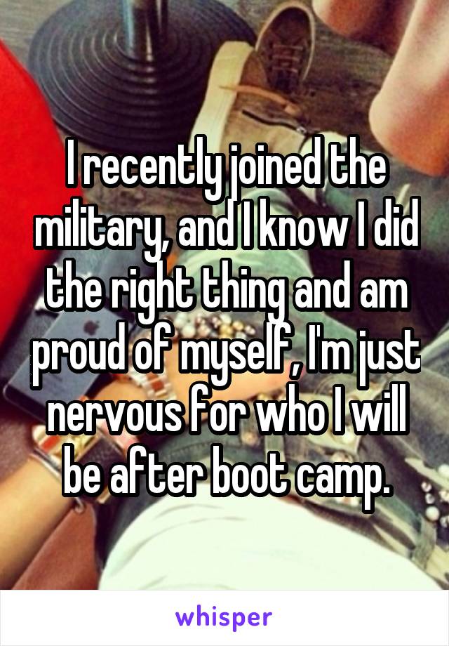I recently joined the military, and I know I did the right thing and am proud of myself, I'm just nervous for who I will be after boot camp.