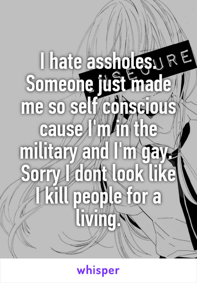 I hate assholes.
Someone just made me so self conscious cause I'm in the military and I'm gay. 
Sorry I dont look like I kill people for a living.