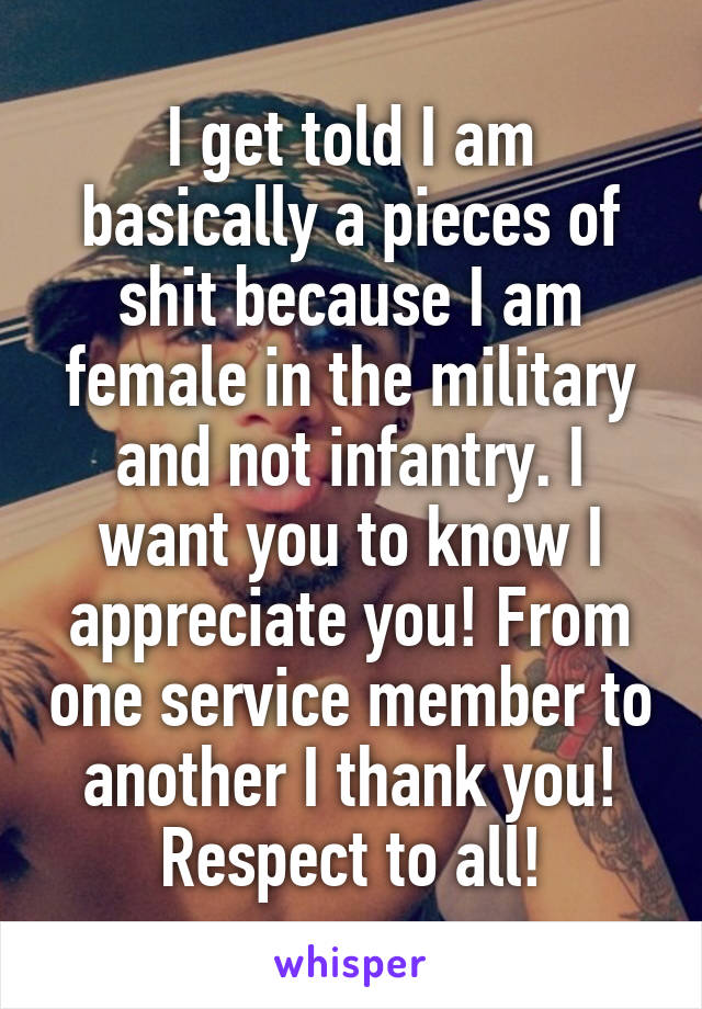 I get told I am basically a pieces of shit because I am female in the military and not infantry. I want you to know I appreciate you! From one service member to another I thank you! Respect to all!
