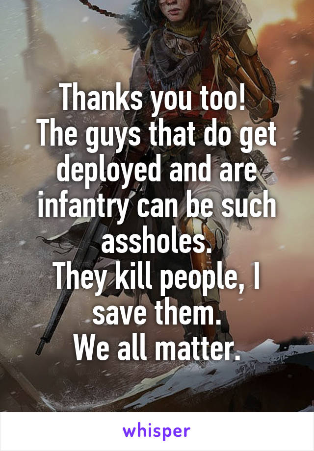 Thanks you too! 
The guys that do get deployed and are infantry can be such assholes.
They kill people, I save them.
We all matter.