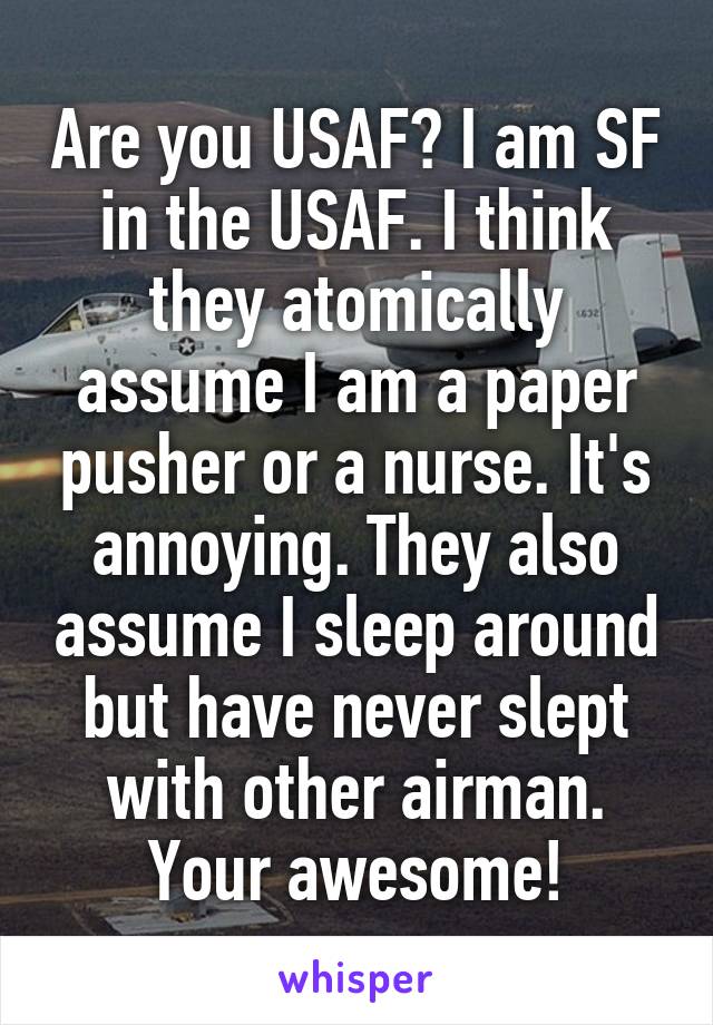 Are you USAF? I am SF in the USAF. I think they atomically assume I am a paper pusher or a nurse. It's annoying. They also assume I sleep around but have never slept with other airman. Your awesome!