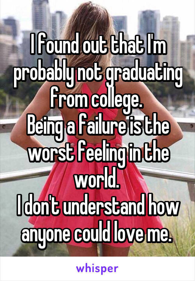 I found out that I'm probably not graduating from college. 
Being a failure is the worst feeling in the world. 
I don't understand how anyone could love me. 