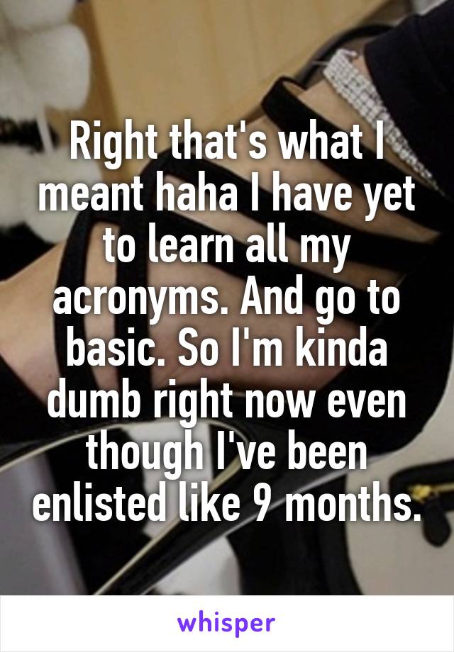 Right that's what I meant haha I have yet to learn all my acronyms. And go to basic. So I'm kinda dumb right now even though I've been enlisted like 9 months.