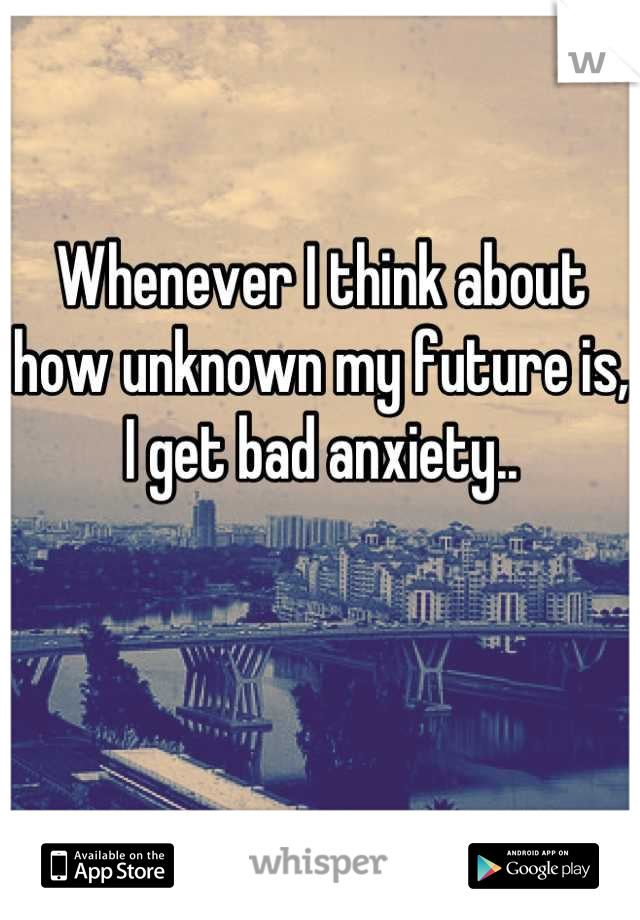 Whenever I think about 
how unknown my future is, 
I get bad anxiety..