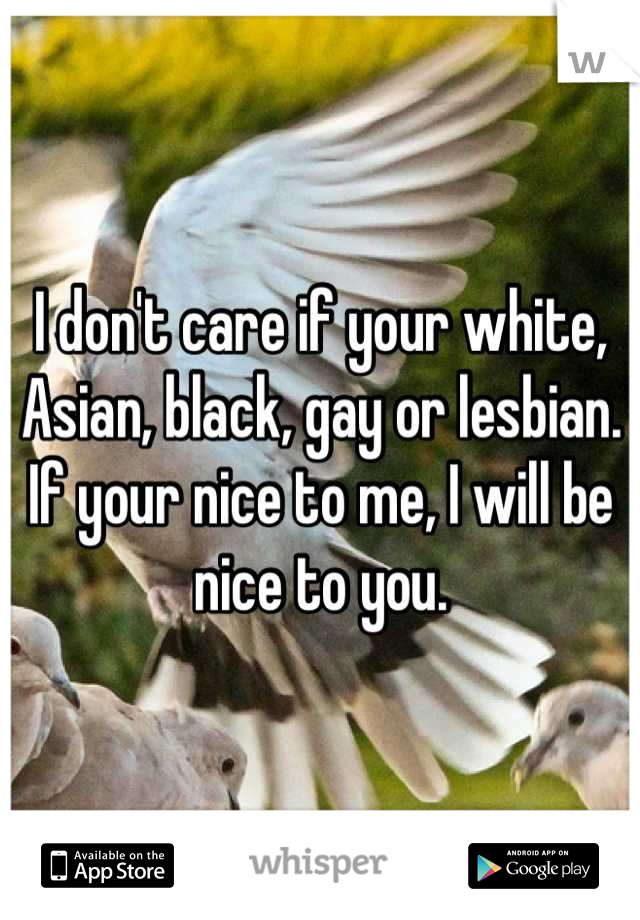 I don't care if your white, Asian, black, gay or lesbian. If your nice to me, I will be nice to you.
