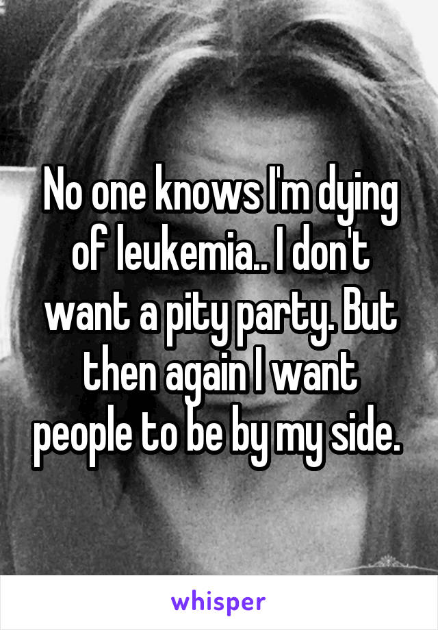 No one knows I'm dying of leukemia.. I don't want a pity party. But then again I want people to be by my side. 