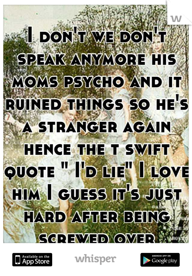 I don't we don't speak anymore his moms psycho and it ruined things so he's a stranger again hence the t swift quote " I'd lie" I love him I guess it's just hard after being screwed over