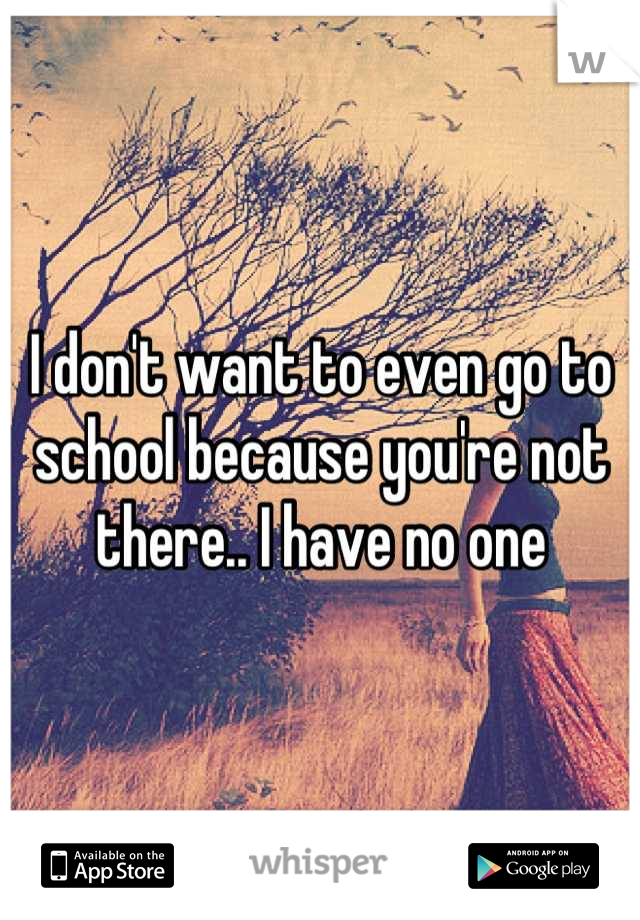 I don't want to even go to school because you're not there.. I have no one