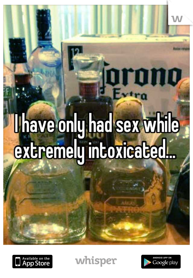 I have only had sex while extremely intoxicated... 