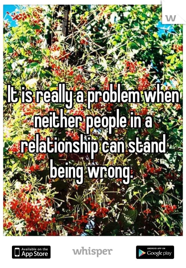 It is really a problem when neither people in a relationship can stand being wrong. 