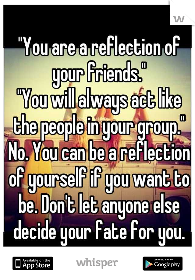"You are a reflection of your friends."
"You will always act like the people in your group."
No. You can be a reflection of yourself if you want to be. Don't let anyone else decide your fate for you.
