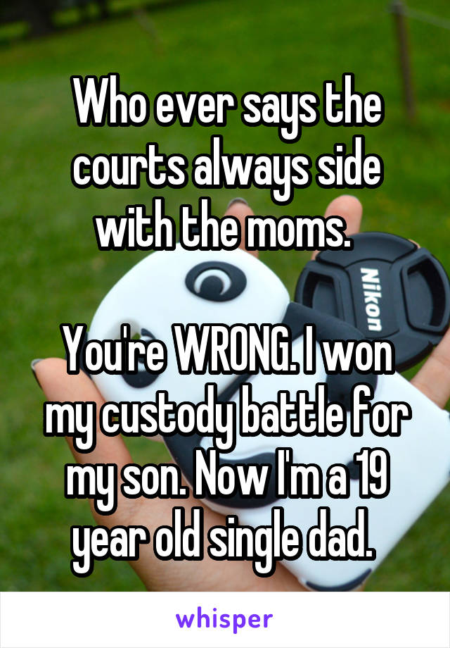 Who ever says the courts always side with the moms. 

You're WRONG. I won my custody battle for my son. Now I'm a 19 year old single dad. 