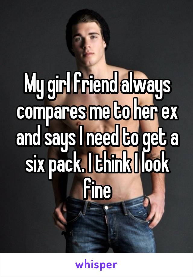My girl friend always compares me to her ex and says I need to get a six pack. I think I look fine