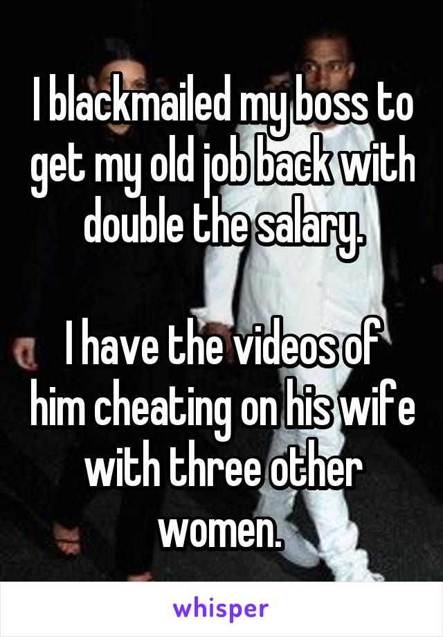 I blackmailed my boss to get my old job back with double the salary.

I have the videos of him cheating on his wife with three other women. 