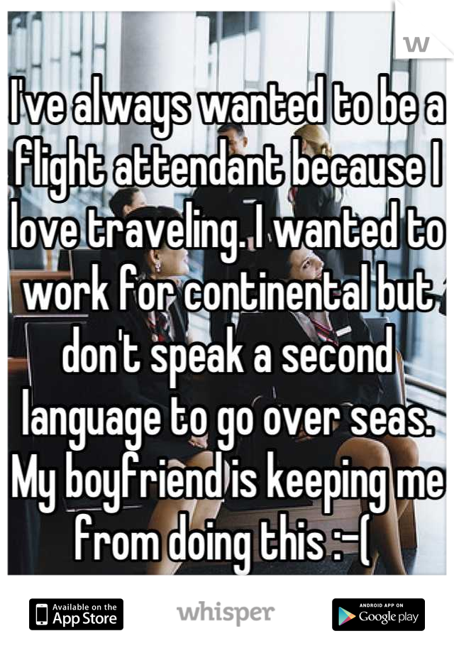 I've always wanted to be a flight attendant because I love traveling. I wanted to work for continental but don't speak a second language to go over seas. My boyfriend is keeping me from doing this :-( 