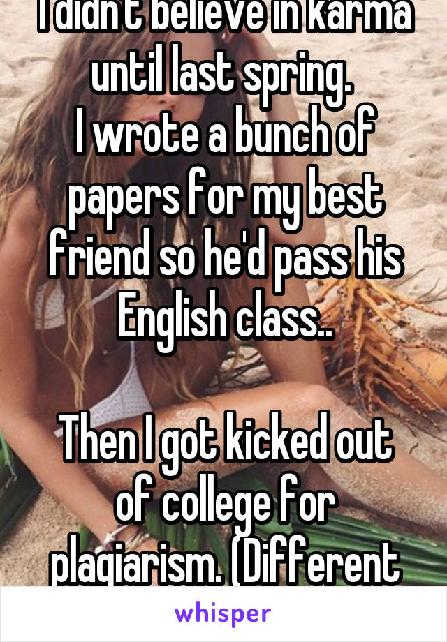 I didn't believe in karma until last spring. 
I wrote a bunch of papers for my best friend so he'd pass his English class..

Then I got kicked out of college for plagiarism. (Different schools/class) 