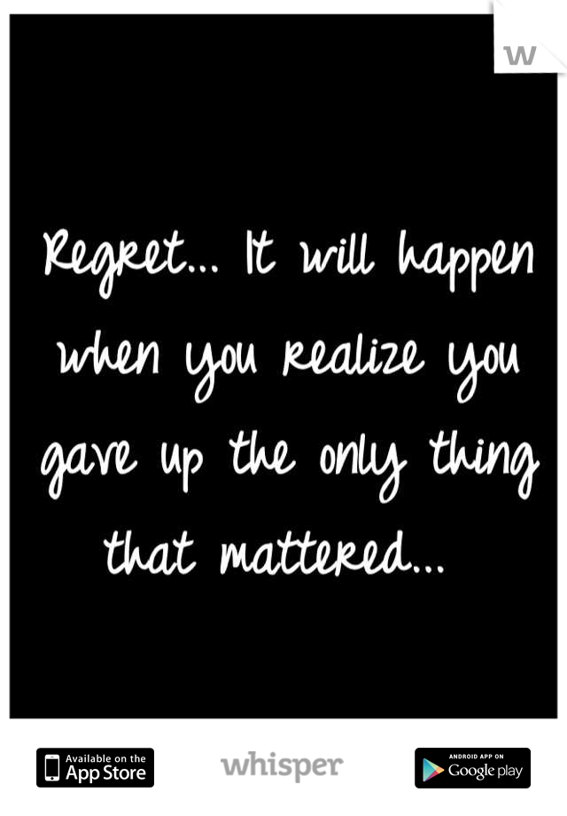 Regret... It will happen when you realize you gave up the only thing that mattered... 