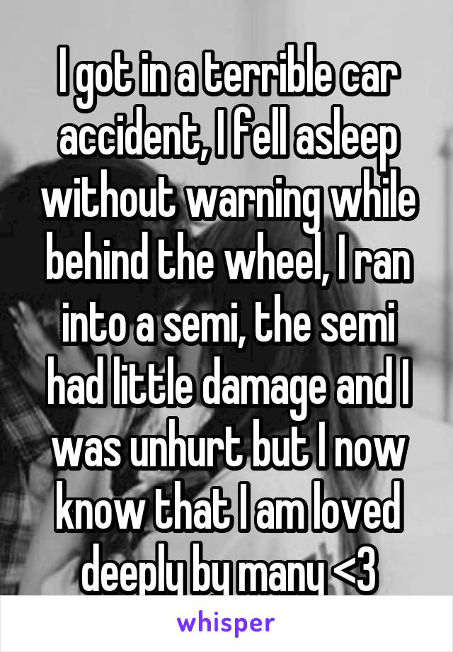 I got in a terrible car accident, I fell asleep without warning while behind the wheel, I ran into a semi, the semi had little damage and I was unhurt but I now know that I am loved deeply by many <3
