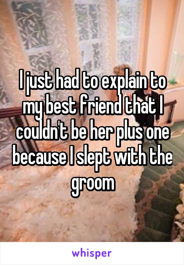 I just had to explain to my best friend that I couldn't be her plus one because I slept with the groom