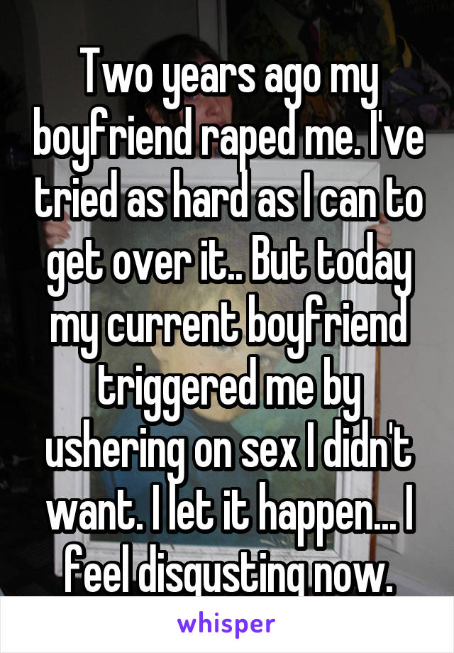 Two years ago my boyfriend raped me. I've tried as hard as I can to get over it.. But today my current boyfriend triggered me by ushering on sex I didn't want. I let it happen... I feel disgusting now.