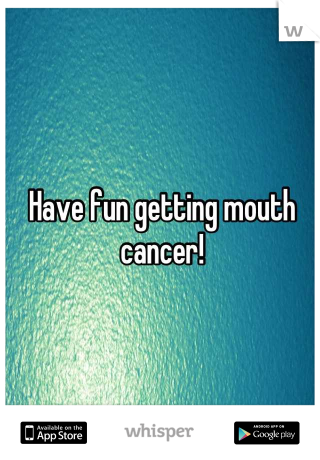 Have fun getting mouth cancer!