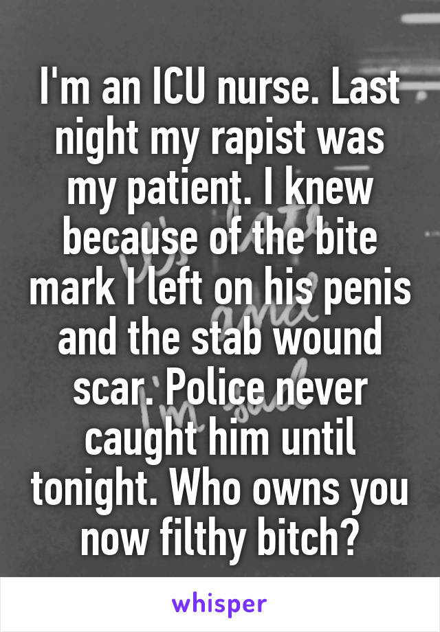 I'm an ICU nurse. Last night my rapist was my patient. I knew because of the bite mark I left on his penis and the stab wound scar. Police never caught him until tonight. Who owns you now filthy bitch?