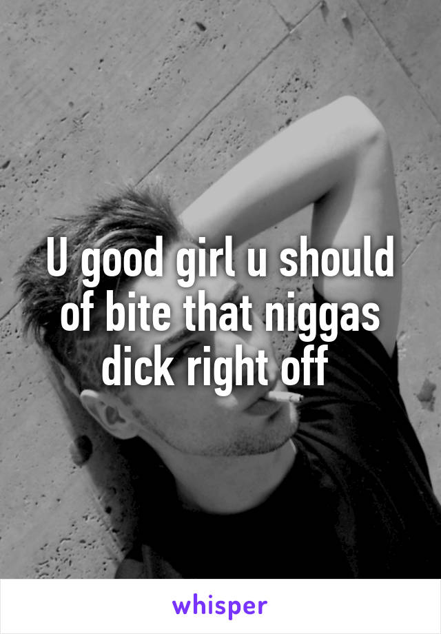 U good girl u should of bite that niggas dick right off 