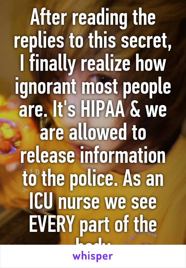 After reading the replies to this secret, I finally realize how ignorant most people are. It's HIPAA & we are allowed to release information to the police. As an ICU nurse we see EVERY part of the body