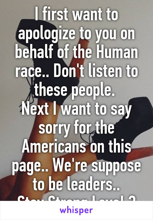 I first want to apologize to you on behalf of the Human race.. Don't listen to these people. 
Next I want to say sorry for the Americans on this page.. We're suppose to be leaders..
Stay Strong Love! ❤